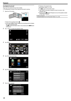 Page 72PLAYBACK PLAYLIST
Plays back the playlists that you have created.
0 The following is a screen of the model with the built-in memory.
1
Open the LCD monitor.
.
0Check if the recording mode is  0010.
0 If the mode is  0011 still image, tap  0011 on the recording screen to display
the mode switching screen.
Tap  0010 to switch the mode to video. (You can also use the  0010/0011  button
on this unit.)
2 Tap “