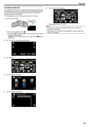 Page 73PLAYBACK OTHER FILE
The management information of a video may be damaged if recording is not
performed correctly, such as turning off the power in the middle of recording.
You can perform the following operations to play back the videos with
defective management information.
0 The following is a screen of the model with the built-in memory.
1
Open the LCD monitor.
.
0Check if the recording mode is  0010.
0 If the mode is  0011 still image, tap  0011 on the recording screen to display
the mode switching...