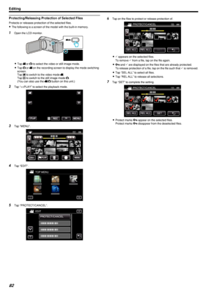 Page 82Protecting/Releasing Protection of Selected Files
Protects or releases protection of the selected files.0 The following is a screen of the model with the built-in memory.
1
Open the LCD monitor.
.
0Tap  0010 or  0011 to select the video or still image mode.
0 Tap  0011 or  0010 on the recording screen to display the mode switching
screen.
Tap  0006 to switch to the video mode  0010.
Tap  0007 to switch to the still image mode  0011.
(You can also use the  0010/0011  button on this unit.)
2 Tap “