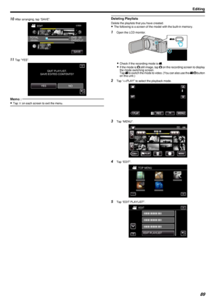 Page 8910After arranging, tap “SAVE”.
.
11Tap “YES”.
.
Memo : 
0Tap  L on each screen to exit the menu.Deleting Playlists
Delete the playlists that you have created.
0 The following is a screen of the model with the built-in memory.
1
Open the LCD monitor.
.
0Check if the recording mode is  0010.
0 If the mode is  0011 still image, tap  0011 on the recording screen to display
the mode switching screen.
Tap  0010 to switch the mode to video. (You can also use the  0010/0011  button
on this unit.)
2 Tap “