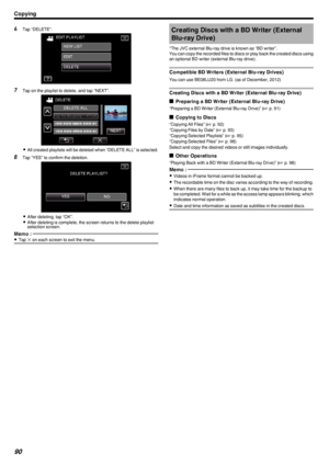 Page 906Tap “DELETE”.
.
7Tap on the playlist to delete, and tap “NEXT”.
.
0All created playlists will be deleted when “DELETE ALL” is selected.
8 Tap “YES” to confirm the deletion.
.
0After deleting, tap “OK”.
0 After deleting is complete, the screen returns to the delete playlist
selection screen.
Memo : 
0 Tap  L on each screen to exit the menu.Creating Discs with a BD Writer (External
Blu-ray Drive)
*The JVC external Blu-ray drive is known as “BD writer”.
You can copy the recorded files to discs or play back...