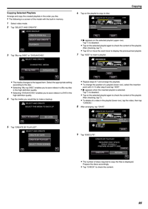 Page 95Copying Selected Playlists
Arrange and copy the created playlists in the order you like.
0 The following is a screen of the model with the built-in memory.
1
Select video mode.
2 Tap “SELECT AND CREATE”.
.
3Tap “Blu-ray DISC” or “DVD(AVCHD)”.
.
0The media changes to the tapped item. Select the appropriate setting
according to the disc.
0 Selecting “Blu-ray DISC” enables you to save videos in a Blu-ray disc
in the high definition quality.
0 Selecting “DVD(AVCHD)” enables you to save videos in a DVD in...