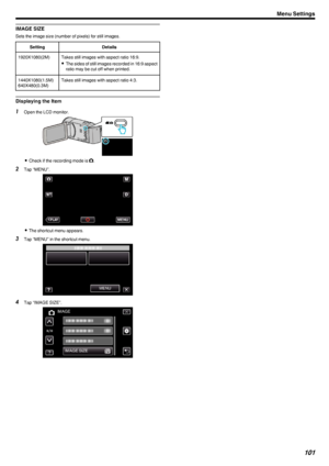 Page 101IMAGE SIZE
Sets the image size (number of pixels) for still images.
SettingDetails1920X1080(2M)Takes still images with aspect ratio 16:9.0 The sides of still images recorded in 16:9 aspect
ratio may be cut off when printed.1440X1080(1.5M)
640X480(0.3M)Takes still images with aspect ratio 4:3.
Displaying the Item
1 Open the LCD monitor.
.
0Check if the recording mode is  B.
2 Tap “MENU”.
.
0The shortcut menu appears.
3 Tap “MENU” in the shortcut menu.
.
4Tap “IMAGE SIZE”.
.
Menu Settings101 