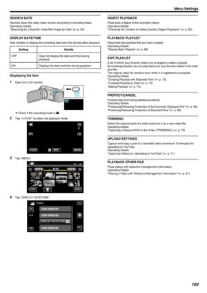 Page 103SEARCH DATE
Narrows down the video index screen according to recording dates.
Operating Details
“Searching for a Specific Video/Still Image by Date” ( A p. 63)
DISPLAY DATE/TIME
Sets whether to display the recording date and time during video playback.
SettingDetailsOFFDoes not display the date and time during
playback.ONDisplays the date and time during playback.
Displaying the Item
1 Open the LCD monitor.
.
0Check if the recording mode is  A.
2 Tap “