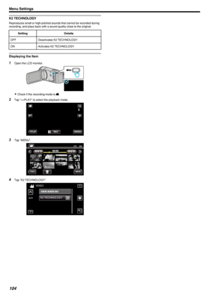 Page 104K2 TECHNOLOGY
Reproduces small or high-pitched sounds that cannot be recorded during
recording, and plays back with a sound quality close to the original.
SettingDetailsOFFDeactivates K2 TECHNOLOGY.ONActivates K2 TECHNOLOGY.
Displaying the Item
1 Open the LCD monitor.
.
0Check if the recording mode is  A.
2 Tap “