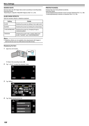 Page 106SEARCH DATE
Narrows down the still image index screen according to recording dates.
Operating Details
“Searching for a Specific Video/Still Image by Date” ( A p. 63)
SLIDE SHOW EFFECTS
Sets the transition effects in slideshow playback.
SettingDetailsSLIDESwitches the screen by sliding in from right to left.BLINDSSwitches the screen by dividing into vertical strips.CHECKERBOARDSwitches the screen by changing through a
checkered pattern.RANDOMSwitches the screen with a random effect from
SLIDE, “BLINDS”,...