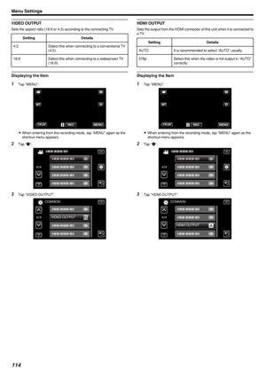 Page 114VIDEO OUTPUT
Sets the aspect ratio (16:9 or 4:3) according to the connecting TV.
SettingDetails4:3Select this when connecting to a conventional TV
(4:3).16:9Select this when connecting to a widescreen TV
(16:9).
Displaying the Item
1 Tap “MENU”.
.
0When entering from the recording mode, tap “MENU” again as the
shortcut menu appears.
2 Tap “ Q
”.
.
3 Tap “VIDEO OUTPUT”.
.
HDMI OUTPUT
Sets the output from the HDMI connector of this unit when it is connected toa TV.
SettingDetailsAUTOIt is recommended to...