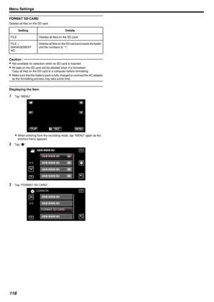 Page 116FORMAT SD CARD
Deletes all files on the SD card.
SettingDetailsFILEDeletes all files on the SD card.FILE +
MANAGEMENT
NODeletes all files on the SD card and resets the folder and file numbers to "1".Caution : 
0 Not available for selection when no SD card is inserted.
0 All data on the SD card will be deleted when it is formatted.
Copy all files on the SD card to a computer before formatting.
0 Make sure that the battery pack is fully charged or connect the AC adapter
as the formatting process...