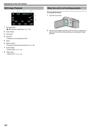 Page 122Still Image Playback.1Still Image Mode
“ A  / B  (Video/Still Image) Button” ( A p. 118)
2 Folder Number
3 File Number
4 Date/Time
0 Displays the recording date and time.
5 Media
6 Battery Indicator
“Checking the Remaining Recording Time” ( A p. 56)
7 SILENT MODE
“ SILENT MODE ” ( A p. 110)
8 1080p Output
“ HDMI OUTPUT ” ( A p. 114)When the unit is not working properly
Turning Off the Power1 Close the LCD monitor.
.
2Remove the AC adapter and battery pack from this unit, reattach them,
open the LCD...