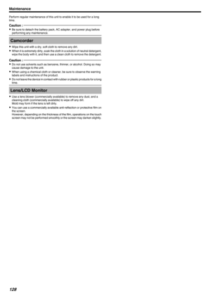 Page 128Perform regular maintenance of this unit to enable it to be used for a long
time.Caution : 
0 Be sure to detach the battery pack, AC adapter, and power plug before
performing any maintenance.Camcorder
0 Wipe this unit with a dry, soft cloth to remove any dirt.
0 When it is extremely dirty, soak the cloth in a solution of neutral detergent,
wipe the body with it, and then use a clean cloth to remove the detergent.
Caution : 
0 Do not use solvents such as benzene, thinner, or alcohol. Doing so may
cause...