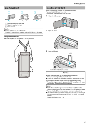 Page 15Grip Adjustment
.
A  Open the lever on the strap lock
B  Adjust the length of the belt
C  Close the lever
Caution : 
0
Be sure to fasten the grip belt properly.
If the belt is loose, this unit may drop and result in injuries or damages.
Using as a Hand Strap
Adjust the length of the belt and loop it around your wrist.
.
Inserting an SD Card
Insert a commercially available SD card before recording.
“Types of Usable SD Card” ( A p. 16)
“Approximate Video Recording Time” ( A p. 57)1
Close the LCD monitor....