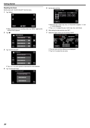 Page 20Resetting the Clock
Set the clock with “CLOCK ADJUST” from the menu.
1Tap “MENU”.
.
0When entering from the recording mode, tap “MENU” again as the
shortcut menu appears.
2 Tap “ Q
”.
.
3 Tap “CLOCK ADJUST”.
.
0Tap  3 or  2 to move upward or downward for more selection.
4 Tap “CLOCK SETTING”.
.
5Set the date and time.
.
0When the year, month, day, hour, or minute item is tapped, “ 3” and
“ 2 ” will be displayed.
0 Tap  3 or  2 to adjust the year, month, day, hour, and minute.
6 After setting the date and...