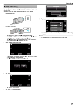 Page 31Manual Recording
You can adjust settings, such as brightness and shutter speed, by using the manual mode.
Manual recording can be set for both video and still image modes.1 Open the lens cover.
.
2Open the LCD monitor.
.
0Set the recording mode to either  A
 video or  B
 still image.
0 To switch the mode between video and still image, tap  A
 or  B
 on the
recording screen to display the mode switching screen.
Tap  A
 or  B
 to switch the mode to video or still image respectively.
(You can also use the...