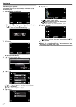 Page 34Adjusting Focus Manually
Set this when the focus is not clear in Intelligent Auto or when manual
focusing is desired.
1 Select the Manual recording mode.
.
0If the mode is  P Intelligent Auto, tap  P on the recording screen
to display the mode switching screen.
Tap  H to switch the recording mode to Manual.
.
2 Tap “MENU”.
.
0The shortcut menu appears.
3 Tap “MENU” in the shortcut menu.
.
4Tap “FOCUS”.
.
0Tap  3 or  2 to move upward or downward for more selection.
0 Tap  L to exit the menu.
0 Tap  J to...