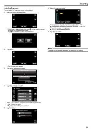 Page 35Adjusting Brightness
You can adjust the brightness to your preferred level.
1Select the Manual recording mode.
.
0If the mode is  P Intelligent Auto, tap  P on the recording screen
to display the mode switching screen.
Tap  H to switch the recording mode to Manual.
.
2 Tap “MENU”.
.
0The shortcut menu appears.
3 Tap “MENU” in the shortcut menu.
.
4Tap “BRIGHTNESS ADJUST”.
.
0Tap  3 or  2 to move upward or downward for more selection.
0 Tap  L to exit the menu.
0 Tap  J to return to the previous screen.
5...