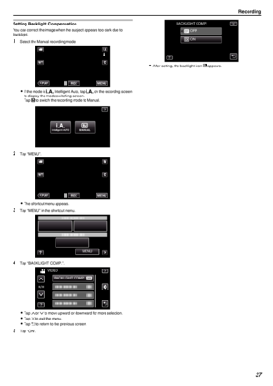 Page 37Setting Backlight Compensation
You can correct the image when the subject appears too dark due to
backlight.
1 Select the Manual recording mode.
.
0If the mode is  P Intelligent Auto, tap  P on the recording screen
to display the mode switching screen.
Tap  H
 to switch the recording mode to Manual.
.
2 Tap “MENU”.
.
0The shortcut menu appears.
3 Tap “MENU” in the shortcut menu.
.
4Tap “BACKLIGHT COMP.”.
.
0Tap  3 or  2 to move upward or downward for more selection.
0 Tap  L to exit the menu.
0 Tap  J to...