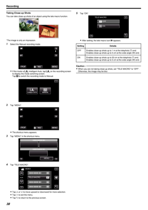Page 38Taking Close-up Shots
You can take close-up shots of an object using the tele macro function..
*The image is only an impression.
1Select the Manual recording mode.
.
0If the mode is  P Intelligent Auto, tap  P on the recording screen
to display the mode switching screen.
Tap  H
 to switch the recording mode to Manual.
.
2 Tap “MENU”.
.
0The shortcut menu appears.
3 Tap “MENU” in the shortcut menu.
.
4Tap “TELE MACRO”.
.
0Tap  3 or  2 to move upward or downward for more selection.
0 Tap  L to exit the...
