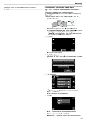 Page 43“Registering Human Face Personal Authentication Information”
( A  p. 46)Capturing Smiles Automatically (SMILE SHOT)
“SMILE SHOT” automatically captures a still image upon detection of a
smile.
This function is available for both videos and still images.
Set “TOUCH PRIORITY AE/AF” to “FACE TRACKING” before selecting
“SMILE SHOT”.
“Capturing Subjects Clearly (TOUCH PRIORITY AE/AF)” ( A p. 42)
1
Open the LCD monitor.
.
0Set the recording mode to either  A video or  B still image.
0 To switch the mode...