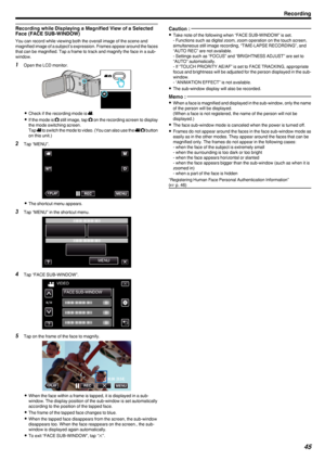 Page 45Recording while Displaying a Magnified View of a Selected
Face (FACE SUB-WINDOW)
You can record while viewing both the overall image of the scene and
magnified image of a subject’s expression. Frames appear around the faces
that can be magnified. Tap a frame to track and magnify the face in a sub-
window.
1 Open the LCD monitor.
.
0Check if the recording mode is  A.
0 If the mode is  B still image, tap  B on the recording screen to display
the mode switching screen.
Tap  A to switch the mode to video....