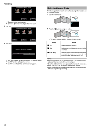 Page 50.
0A  appears on the selected person.
0 To remove  A from a person, tap on the person again.
6 Tap “SET”.
.
7Tap “YES”.
.
0Tap “YES” to delete the face information of the selected person.
0 Tap “NO” to return to the previous screen.
0 Tap “OK” when the deletion complete screen appears.
Reducing Camera Shake
When the image stabilizer is set, camera shake during video recording can
be effectively reduced.1 Open the LCD monitor.
.
2Press the  a button to change the setting.
.
0 The setting of image...