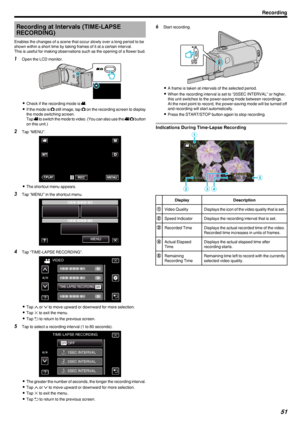 Page 51Recording at Intervals (TIME-LAPSERECORDING)
Enables the changes of a scene that occur slowly over a long period to be
shown within a short time by taking frames of it at a certain interval.
This is useful for making observations such as the opening of a flower bud.1 Open the LCD monitor.
.
0Check if the recording mode is  A.
0 If the mode is  B still image, tap  B on the recording screen to display
the mode switching screen.
Tap  A to switch the mode to video. (You can also use the  A/B  button
on this...