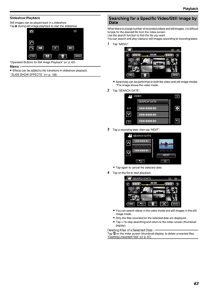 Page 63Slideshow Playback
Still images can be played back in a slideshow.
Tap  I during still image playback to start the slideshow.
.
“Operation Buttons for Still Image Playback” ( A p. 62)
Memo : 
0
Effects can be added to the transitions in slideshow playback.
“ SLIDE SHOW EFFECTS ” ( A p. 106)Searching for a Specific Video/Still Image by
Date
When there is a large number of recorded videos and still images, it is difficult
to look for the desired file from the index screen.
Use the search function to find...