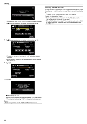 Page 72.
0If the selected video is more than 15 minutes, trimming is necessary.
7 Tap  e to pause playback at the desired start point, then tap “A”.
.
8 Tap  e to pause playback at the desired end point, then tap “B”.
.
0To reset the start or end point, tap “A” or “B” at the desired scene
(position).
0 When capturing videos for YouTube, the duration cannot be longer
than 15 minutes.
9 Tap “SET”.
.
10Tap “YES”.
.
0After copying, tap “OK”.
0 When copying finishes, the copied file is added to the index screen.
0...