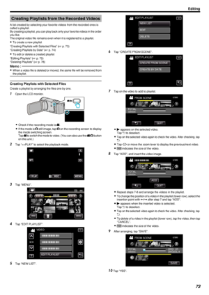 Page 73Creating Playlists from the Recorded Videos
A list created by selecting your favorite videos from the recorded ones is
called a playlist.
By creating a playlist, you can play back only your favorite videos in the order
you like.
The original video file remains even when it is registered to a playlist.
0 To create a new playlist
“Creating Playlists with Selected Files” ( A p. 73)
“Creating Playlists by Date” ( A p. 74)
0 To edit or delete a created playlist
“Editing Playlists” ( A p. 75)
“Deleting...