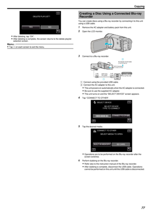 Page 77.
0After deleting, tap “OK”.
0 After deleting is complete, the screen returns to the delete playlist
selection screen.
Memo : 
0 Tap  L on each screen to exit the menu.Creating a Disc Using a Connected Blu-ray
Recorder
You can create discs using a Blu-ray recorder by connecting it to this unit
using a USB cable.1 Remove the AC adapter and battery pack from this unit.
2 Open the LCD monitor.
.
3Connect to a Blu-ray recorder.
.
A Connect using the provided USB cable.
B  Connect the AC adapter to this...