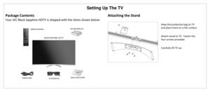 Page 14Setting Up The TV 
Package Contents 
Your JVC Black Sapphire HDTV is shipped with the items shown below: 
Attaching the Stand 
 
  
Keep the protective bag on TV 
and place them on a flat surface.  
 
Attach stand to TV.  Fasten the 
four screws provided. 
 
Carefully lift TV up  