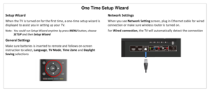 Page 30One Time Setup Wizard 
Setup Wizard 
When the TV is turned on for the first time, a one-time setup wizard is 
displayed to assist you in setting up your TV. 
Note:  You could run Setup Wizard anytime by press MENU button, choose 
SETUP and then Setup Wizard 
General Settings 
Make sure batteries is inserted to remote and follows on-screen 
instruction to select, Language, TV Mode, Time Zone and Daylight 
Saving selections 
 
 
 
 
 
Network Settings 
When you see Network Setting screen, plug in Ethernet...