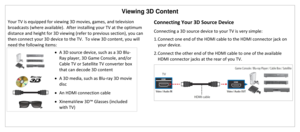 Page 32Viewing 3D Content 
 
Your TV is equipped for viewing 3D movies, games, and television 
broadcasts (where available).  After installing your TV at the optimum 
distance and height for 3D viewing (refer to previous section), you can 
then connect your 3D device to the TV.  To view 3D content, you will 
need the following items: 
 
 A 3D source device, such as a 3D Blu-
Ray player, 3D Game Console, and/or 
Cable TV or Satellite TV converter box 
that can decode 3D content 
 
 A 3D media, such as Blu-ray...