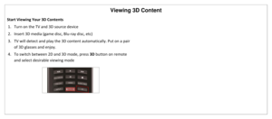 Page 33Viewing 3D Content 
 
Start Viewing Your 3D Contents 
1. Turn on the TV and 3D source device 
2. Insert 3D media (game disc, Blu-ray disc, etc)  
3. TV will detect and play the 3D content automatically. Put on a pair 
of 3D glasses and enjoy. 
4. To switch between 2D and 3D mode, press 3D button on remote 
and select desirable viewing mode 
 
   