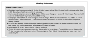 Page 34Viewing 3D Content 
 
3D HEALTH AND SAFETY 
 Should you experience discomfort while viewing 3D video images, take a 10-to-15 minute break or try viewing the video 
in 2D.  Consult your health care provider, if necessary. 
 Due to vision development concerns, Do Not allow children under the age of 6 to view 3D video images.  Parents should 
supervise children closely to prevent prolonged 3D viewing. 
 Keep proper distance from TV while viewing 3D videos or images.  Minimum distance between you and the...