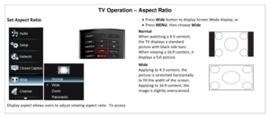 Page 39TV Operation – Aspect Ratio 
Set Aspect Ratio 
 
Display aspect allows users to adjust viewing aspect ratio.  To access 
 Press Wide button to display Screen Mode display, or 
 Press MENU, then choose Wide 
Normal 
When watching a 4:3 content, 
the TV displays a standard 
picture with black side bars.  
When viewing a 16:9 content, it 
displays a full picture.  
Wide 
Applying to 4:3 content, the 
picture is stretched horizontally 
to fill the width of the screen.  
Applying to 16:9 content, the 
image...