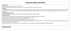 Page 9Important Safety Information 
 
CONDENSATION 
CHILD SAFETY: 
It Makes A Difference How and Where You Use The TV 
Congratulations on your purchase!  As you enjoy your new product, please keep these safety tips in mind. 
THE ISSUE: 
The home theater entertainment experience is a growing trend and larger TVs are popular purchases.  However, TVs are not always supported on the proper stands or installed 
according to the manufacturer’s recommendations.  TVs that are inappropriately situated on dressers,...