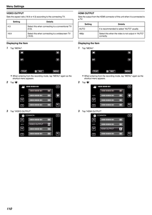 Page 110VIDEO OUTPUT
Sets the aspect ratio (16:9 or 4:3) according to the connecting TV.
Setting Details
4:3 Select this when connecting to a conventional TV
(4:3).
16:9 Select this when connecting to a widescreen TV
(16:9).Displaying the Item
1
Tap “MENU”.
. 0
When entering from the recording mode, tap “MENU” again as the
shortcut menu appears.
2 Tap “ Q”.
. 3
Tap “VIDEO OUTPUT”.
. HDMI OUTPUT
Sets the output from the HDMI connector of this unit when it is connected to
a TV.
Setting Details
AUTO It is...