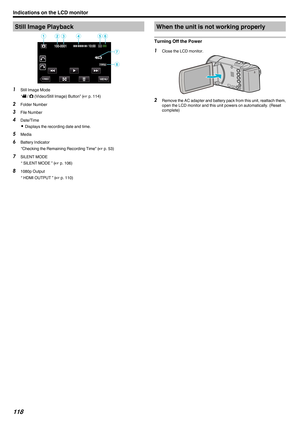 Page 118Still Image Playback
.1
Still Image Mode
“A / B (Video/Still Image) Button” ( A p. 114
)
2 Folder Number
3 File Number
4 Date/Time
0 Displays the recording date and time.
5 Media
6 Battery Indicator
“Checking the Remaining Recording Time” ( A p. 53)
7 SILENT MODE
“ SILENT MODE ” ( A p. 106)
8 1080p Output
“ HDMI OUTPUT ” ( A p. 110) When the unit is not working properly
Turning Off the Power 1
Close the LCD monitor.
. 2
Remove 
 the AC adapter and battery pack from this unit, reattach them,
open the LCD...