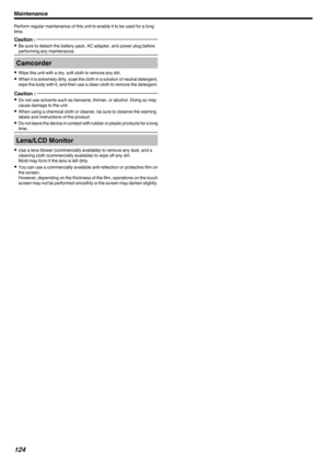 Page 124Perform regular maintenance of this unit to enable it to be used for a long
time.
Caution :  0
Be sure to detach the battery pack, AC adapter, and power plug before
performing any maintenance. Camcorder
0 Wipe this unit with a dry, soft cloth to remove any dirt.
0 When 
it is extremely dirty, soak the cloth in a solution of neutral detergent,
wipe the body with it, and then use a clean cloth to remove the detergent.
Caution :  0
Do not use solvents such as benzene, thinner, or alcohol. Doing so may
cause...
