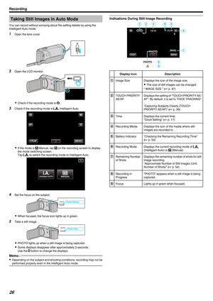 Page 26Taking Still Images in Auto Mode
You can record without worrying about the setting details by using the
Intelligent Auto mode. 1 Open the lens cover.
.2
Open the LCD monitor.
. 0
Check if the recording mode is B.
3 Check if the recording mode is P Intelligent Auto.
. 0
If the mode is  H Manual, tap  H on the recording screen to display
the mode switching screen.
Tap  P to switch the recording mode to Intelligent Auto.
. 4
Set the focus on the subject.
. 0
When focused, the focus icon lights up in green....