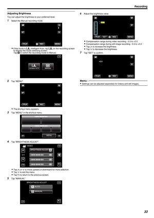 Page 33Adjusting Brightness
You can adjust the brightness to your preferred level.
1 Select the Manual recording mode.
. 0
If the mode is  P Intelligent Auto, tap P on the recording screen
to display the mode switching screen.
Tap  H to switch the recording mode to Manual.
. 2
Tap “MENU”.
. 0
The shortcut menu appears.
3 Tap “MENU” in the shortcut menu.
.4
Tap “BRIGHTNESS ADJUST”.
. 0
Tap  3 or 2 to move upward or downward for more selection.
0 Tap  L to exit the menu.
0 Tap  J to return to the previous...