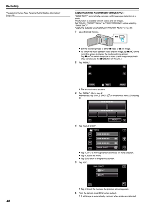 Page 40“Registering Human Face Personal Authentication Information”
(A p. 43) Capturing Smiles Automatically (SMILE SHOT)
“SMILE SHOT” automatically captures a still image upon detection of a
smile.
This function is available for both videos and still images.
Set “TOUCH PRIORITY AE/AF” to “FACE TRACKING” before selecting
“SMILE SHOT”.
“Capturing Subjects Clearly (TOUCH PRIORITY AE/AF)” (
A p. 39)
1 Open the LCD monitor.
. 0
Set the recording mode to either A video or  B still image.
0 To 
switch the mode...