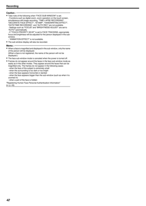 Page 42Caution : 
0
Take note of the following when “FACE SUB-WINDOW” is set.
- Functions such as digital zoom, zoom operation on the touch screen,
simultaneous still image recording, “TIME-LAPSE RECORDING”,
“DECORATE FACE EFFECT”, “STAMP”, “HANDWRITING EFFECT”,
“DATE/TIME RECORDING”, and “AUTO REC” are not available.
- Settings such as “FOCUS” and “BRIGHTNESS ADJUST” are set to
“AUTO” automatically.
- If “TOUCH PRIORITY AE/AF” is set to FACE TRACKING, appropriate
focus 
and brightness will be adjusted for the...