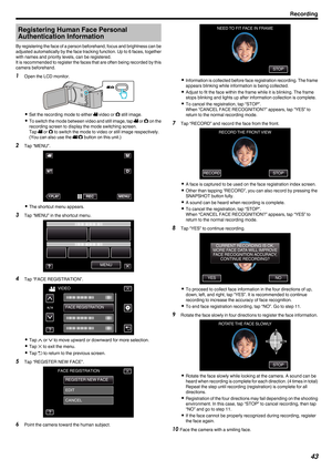 Page 43Registering Human Face Personal
Authentication Information
By 
registering the face of a person beforehand, focus and brightness can be
adjusted automatically by the face tracking function. Up to 6 faces, together
with names and priority levels, can be registered.
It is recommended to register the faces that are often being recorded by this camera beforehand.
1 Open the LCD monitor.
. 0
Set the recording mode to either A video or  B still image.
0 To 

switch the mode between video and still image, tap...