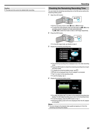 Page 53Caution : 
0
The date and time cannot be deleted after recording. Checking the Remaining Recording Time
You can check the remaining recording time on the SD card as well as the
remaining battery power.
1 Open the LCD monitor.
. 0
Set the recording mode to either A video or  B still image.
0 To 
switch the mode between video and still image, tap  A or B on the
recording screen to display the mode switching screen.
Tap  A or B to switch the mode to video or still image respectively.
2 Press the INFO...