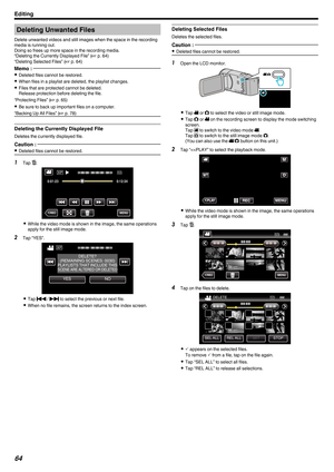 Page 64Deleting Unwanted Files
Delete unwanted videos and still images when the space in the recording
media is running out.
Doing so frees up more space in the recording media.
“Deleting the Currently Displayed File” ( A p. 64)
“Deleting Selected Files” ( A p. 64
)
Memo :  0
Deleted files cannot be restored.
0 When files in a playlist are deleted, the playlist changes.
0 Files that are protected cannot be deleted.
Release protection before deleting the file.
“Protecting Files” (A p. 65

)
0 Be sure to back up...