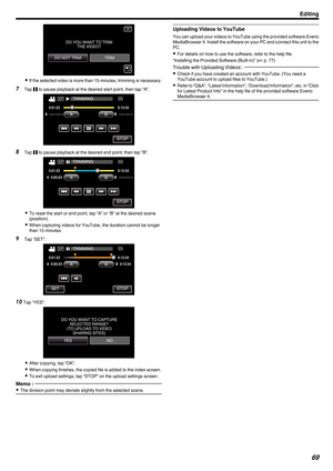 Page 69.
0
If  the selected video is more than 15 minutes, trimming is necessary.
7 Tap  e to pause playback at the desired start point, then tap “A”.
. 8
Tap  e to pause playback at the desired end point, then tap “B”.
. 0
To reset the start or end point, tap “A” or “B” at the desired scene
(position).
0 When capturing videos for YouTube, the duration cannot be longer
than 15 minutes.
9 Tap “SET”.
.10
Tap “YES”.
. 0
After copying, tap “OK”.
0 When copying finishes, the copied file is added to the index...