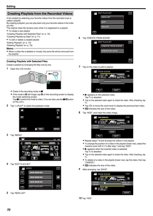 Page 70Creating Playlists from the Recorded Videos
A list created by selecting your favorite videos from the recorded ones is
called a playlist.
By 
creating a playlist, you can play back only your favorite videos in the order
you like.
The original video file remains even when it is registered to a playlist.
0 To create a new playlist
“Creating Playlists with Selected Files” ( A p. 70)
“Creating Playlists by Date” ( A p. 71)
0 To edit or delete a created playlist
“Editing Playlists” ( A p. 72)
“Deleting...