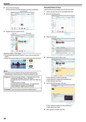 Page 804
Click on the recording day.
0 The thumbnails of the files recorded on the day are displayed.
. 5
Register files to the created user list.
.Identifying Video or Still Image
：0
You can select files using the “SELECT” menu on the top right of the
screen.
0 Check the video/still image icon on the top right corner of the thumbnail.
.Memo : 
0
If you encounter any problems with the provided software Everio
MediaBrowser 4, please consult the “Pixela User Support Center”.
Telephone USA and Canada (English):...