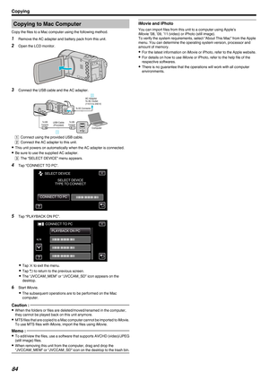 Page 84Copying to Mac Computer
Copy the files to a Mac computer using the following method. 1 Remove the AC adapter and battery pack from this unit.
2 Open the LCD monitor.
.3
Connect the USB cable and the AC adapter.
.A Connect using the provided USB cable.
B Connect the AC adapter to this unit.
0 This unit powers on automatically when the AC adapter is connected.
0 Be sure to use the supplied AC adapter.
C The “SELECT DEVICE” menu appears.
4 Tap “CONNECT TO PC”.
.5
Tap “PLAYBACK ON PC”.
. 0
Tap  L to exit the...